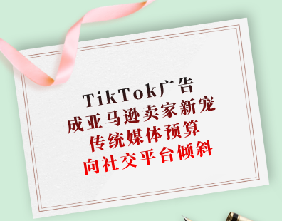 TikTok广告成亚马逊卖家新宠，传统媒体预算向社交平台倾斜